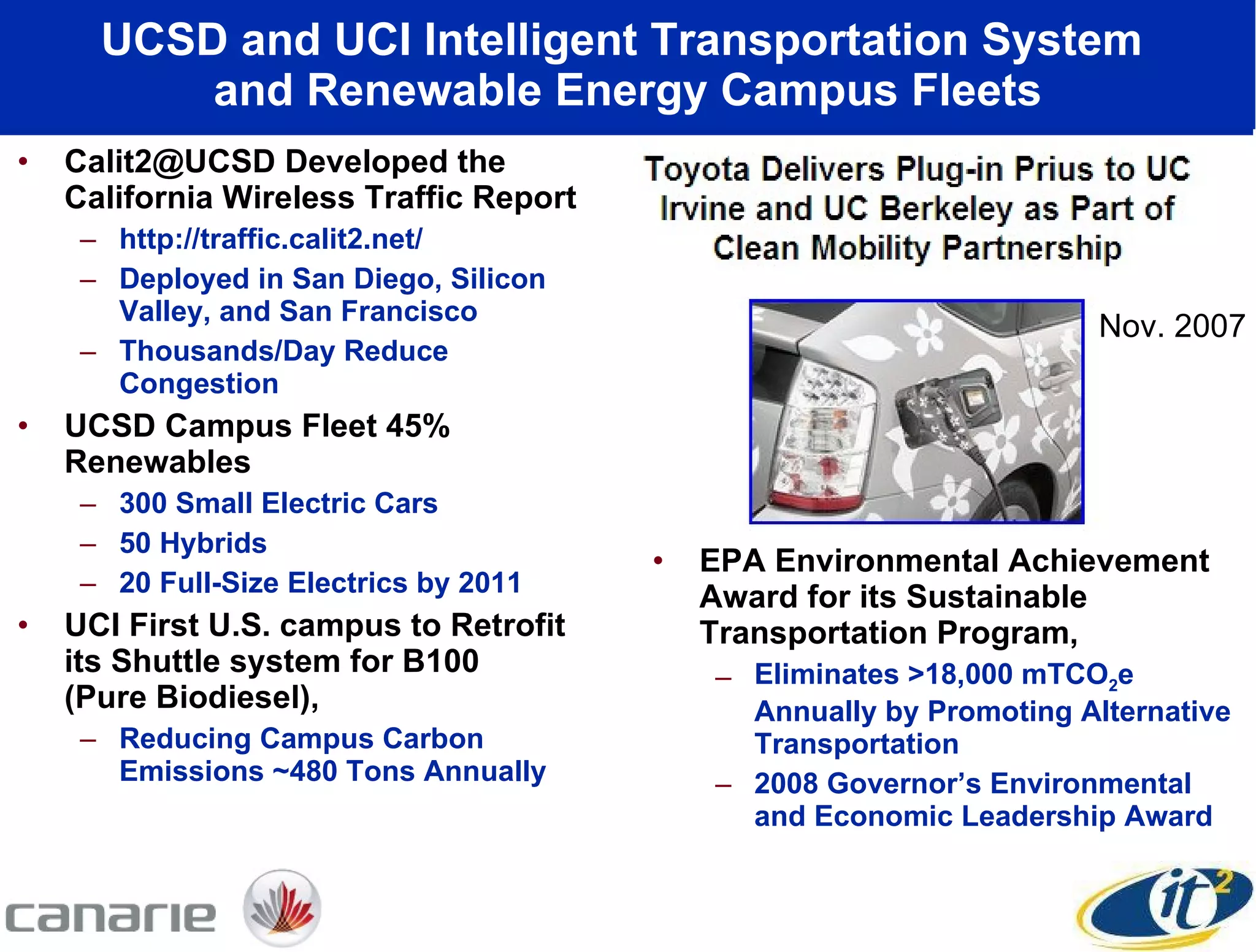UCSD and UCI Intelligent Transportation System  and Renewable Energy Campus Fleets Calit2@UCSD Developed the California Wireless Traffic Report http://traffic.calit2.net/ Deployed in San Diego, Silicon Valley, and San Francisco Thousands/Day Reduce Congestion  UCSD Campus Fleet 45% Renewables 300 Small Electric Cars 50 Hybrids 20 Full-Size Electrics by 2011 UCI First U.S. campus to Retrofit its Shuttle system for B100  (Pure Biodiesel), Reducing Campus Carbon Emissions ~480 Tons Annually EPA Environmental Achievement Award for its Sustainable Transportation Program,  Eliminates >18,000 mTCO 2 e Annually by Promoting Alternative Transportation 2008 Governor’s Environmental and Economic Leadership Award  Nov. 2007 