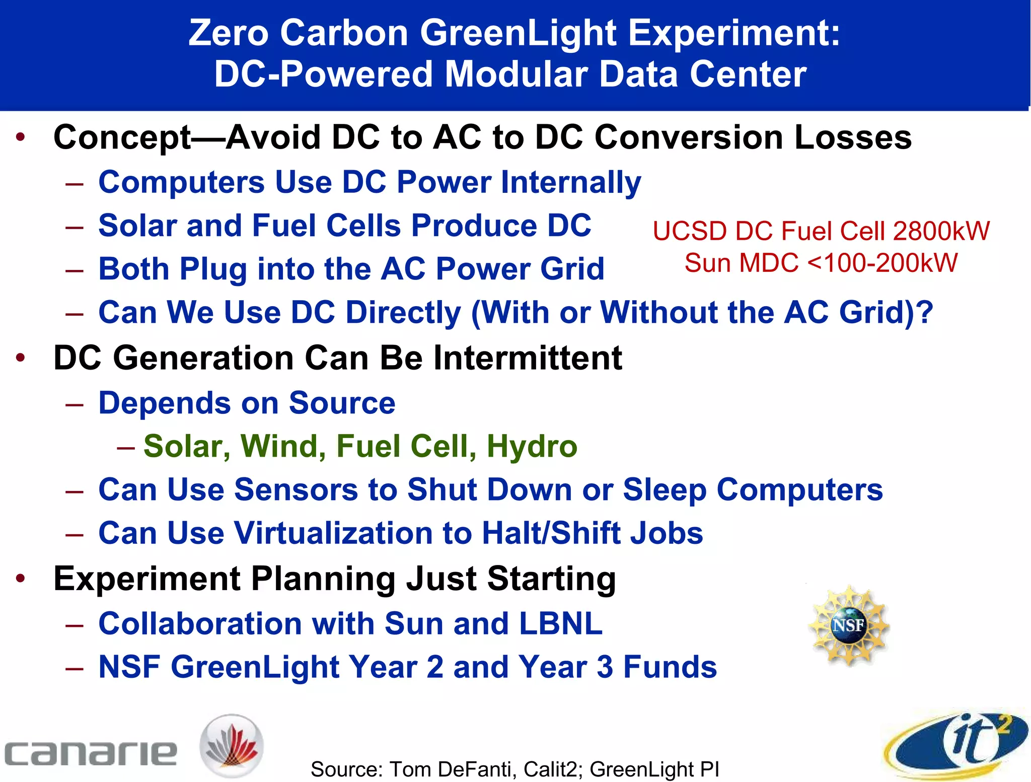 Zero Carbon GreenLight Experiment: DC-Powered Modular Data Center  Concept—Avoid DC to AC to DC Conversion Losses Computers Use DC Power Internally Solar and Fuel Cells Produce DC Both Plug into the AC Power Grid Can We Use DC Directly (With or Without the AC Grid)? DC Generation Can Be Intermittent  Depends on Source  Solar, Wind, Fuel Cell, Hydro Can Use Sensors to Shut Down or Sleep Computers Can Use Virtualization to Halt/Shift Jobs Experiment Planning Just Starting Collaboration with Sun and LBNL NSF GreenLight Year 2 and Year 3 Funds  Source: Tom DeFanti, Calit2; GreenLight PI UCSD DC Fuel Cell 2800kW Sun MDC <100-200kW 