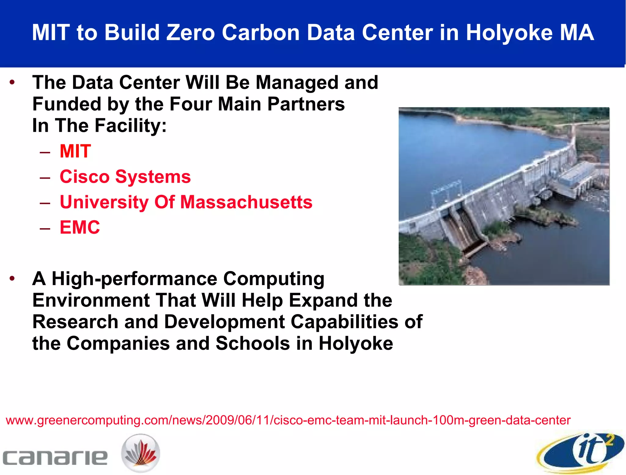 MIT to Build Zero Carbon Data Center in Holyoke MA The Data Center Will Be Managed and Funded by the Four Main Partners  In The Facility:  MIT Cisco Systems   University Of Massachusetts   EMC A High-performance Computing Environment That Will Help Expand the Research and Development Capabilities of the Companies and Schools in Holyoke www.greenercomputing.com/news/2009/06/11/cisco-emc-team-mit-launch-100m-green-data-center 