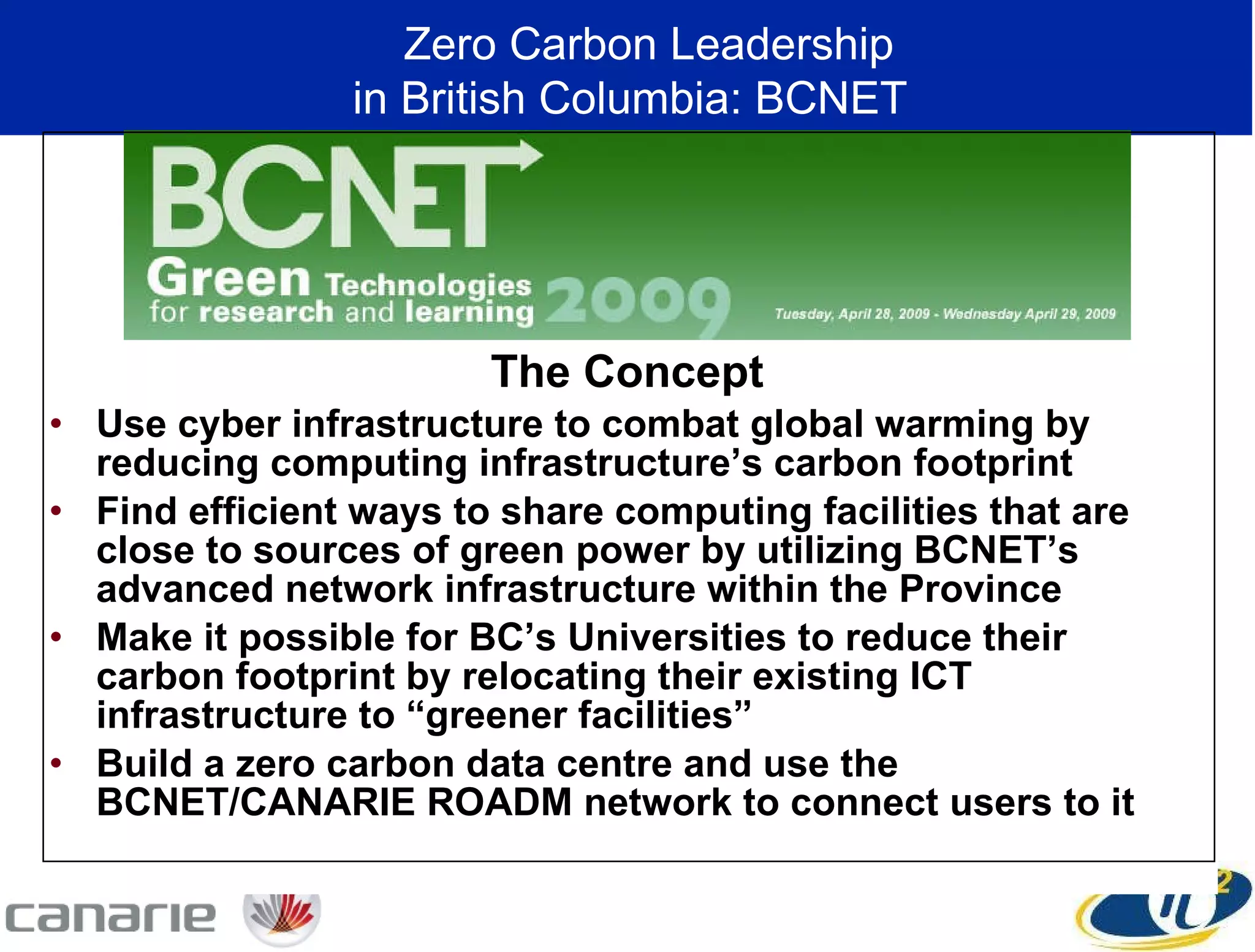 The Concept Use cyber infrastructure to combat global warming by reducing computing infrastructure’s carbon footprint Find efficient ways to share computing facilities that are close to sources of green power by utilizing BCNET’s advanced network infrastructure within the Province Make it possible for BC’s Universities to reduce their carbon footprint by relocating their existing ICT infrastructure to “greener facilities”  Build a zero carbon data centre and use the BCNET/CANARIE ROADM network to connect users to it Zero Carbon Leadership  in British Columbia: BCNET 