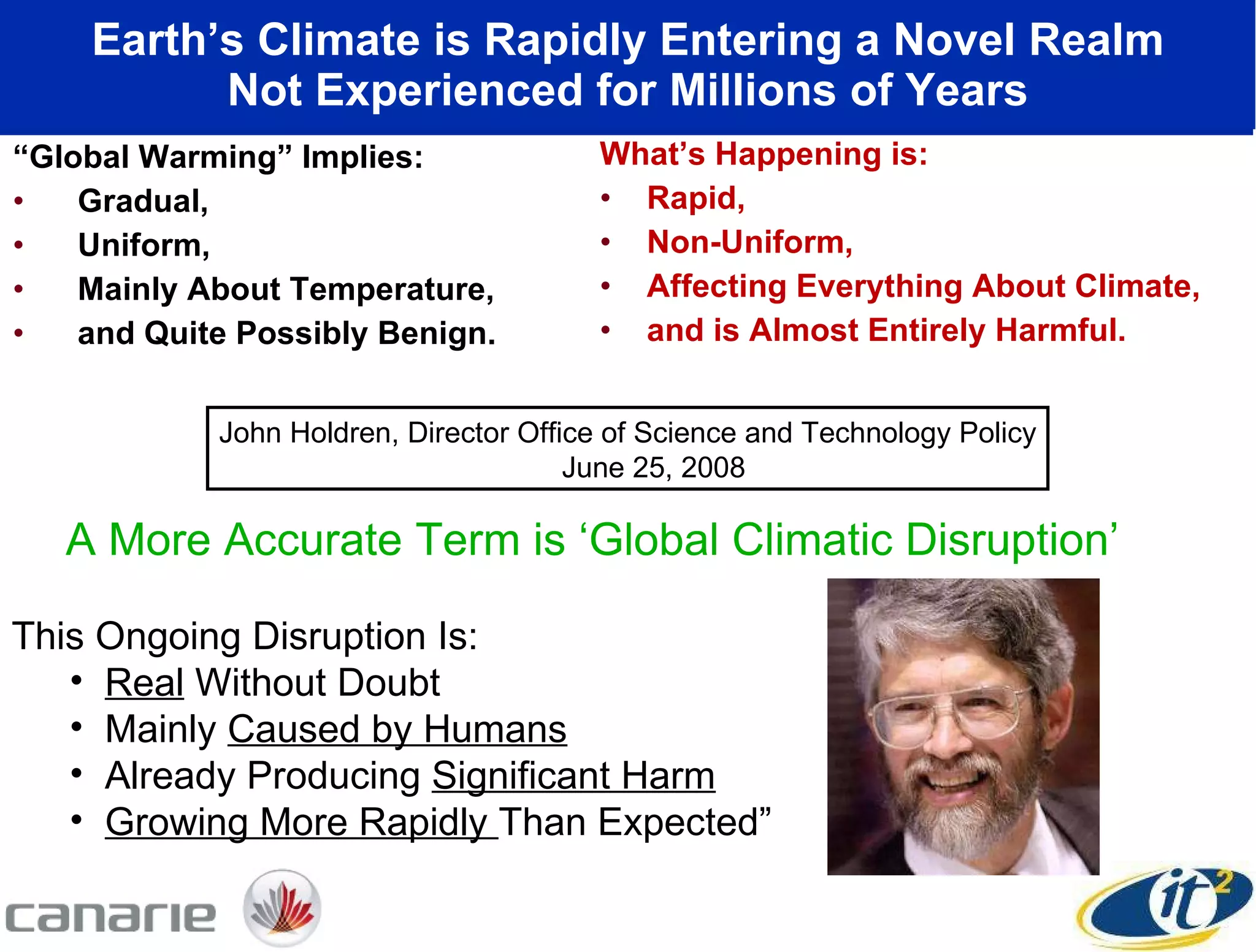 Earth’s Climate is Rapidly Entering a Novel Realm Not Experienced for Millions of Years “ Global Warming” Implies :   Gradual,  Uniform,  Mainly About Temperature,  a nd Quite Possibly Benign. What’s Happening  i s :   Rapid,  Non- U niform,  Affecting Everything About Climate,  a nd  i s Almost Entirely Harmful. A More Accurate Term is ‘Global Climatic Disruption’ This Ongoing Disruption Is: Real  Without Doubt Mainly  Caused by Humans Already Producing  Significant Harm Growing More Rapidly  Than Expected” John Holdren, Director Office of Science and Technology Policy June 25, 2008 