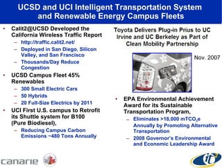 UCSD and UCI Intelligent Transportation System  and Renewable Energy Campus Fleets Calit2@UCSD Developed the California Wireless Traffic Report http://traffic.calit2.net/ Deployed in San Diego, Silicon Valley, and San Francisco Thousands/Day Reduce Congestion  UCSD Campus Fleet 45% Renewables 300 Small Electric Cars 50 Hybrids 20 Full-Size Electrics by 2011 UCI First U.S. campus to Retrofit its Shuttle system for B100  (Pure Biodiesel), Reducing Campus Carbon Emissions ~480 Tons Annually EPA Environmental Achievement Award for its Sustainable Transportation Program,  Eliminates >18,000 mTCO 2 e Annually by Promoting Alternative Transportation 2008 Governor’s Environmental and Economic Leadership Award  Nov. 2007 
