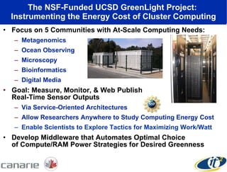 The NSF-Funded UCSD GreenLight Project:  Instrumenting the Energy Cost of Cluster Computing Focus on 5 Communities with At-Scale Computing Needs: Metagenomics Ocean Observing Microscopy  Bioinformatics Digital Media Goal: Measure, Monitor, & Web Publish  Real-Time Sensor Outputs Via Service-Oriented Architectures Allow Researchers Anywhere to Study Computing Energy Cost Enable Scientists to Explore Tactics for Maximizing Work/Watt Develop Middleware that Automates Optimal Choice  of Compute/RAM Power Strategies for Desired Greenness 