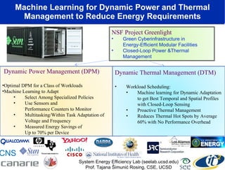 Machine Learning for Dynamic Power and Thermal Management to Reduce Energy Requirements Dynamic Thermal Management (DTM) Workload Scheduling: Machine learning for Dynamic Adaptation to get Best Temporal and Spatial Profiles with Closed-Loop Sensing Proactive Thermal Management Reduces Thermal Hot Spots by Average 60% with No Performance Overhead Dynamic Power Management (DPM) Optimal DPM for a Class of Workloads Machine Learning to Adapt Select Among Specialized Policies Use Sensors and  Performance Counters to Monitor Multitasking/Within Task Adaptation of Voltage and Frequency Measured Energy Savings of  Up to 70% per Device System Energy Efficiency Lab (seelab.ucsd.edu) Prof. Tajana Šimunić Rosing, CSE, UCSD CNS NSF Project Greenlight Green Cyberinfrastructure in  Energy-Efficient Modular Facilities  Closed-Loop Power &Thermal Management  