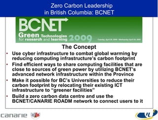 The Concept Use cyber infrastructure to combat global warming by reducing computing infrastructure’s carbon footprint Find efficient ways to share computing facilities that are close to sources of green power by utilizing BCNET’s advanced network infrastructure within the Province Make it possible for BC’s Universities to reduce their carbon footprint by relocating their existing ICT infrastructure to “greener facilities”  Build a zero carbon data centre and use the BCNET/CANARIE ROADM network to connect users to it Zero Carbon Leadership  in British Columbia: BCNET 