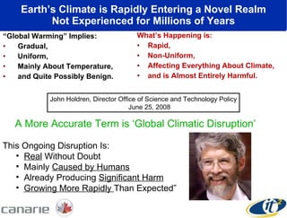 Earth’s Climate is Rapidly Entering a Novel Realm Not Experienced for Millions of Years “ Global Warming” Implies :   Gradual,  Uniform,  Mainly About Temperature,  a nd Quite Possibly Benign. What’s Happening  i s :   Rapid,  Non- U niform,  Affecting Everything About Climate,  a nd  i s Almost Entirely Harmful. A More Accurate Term is ‘Global Climatic Disruption’ This Ongoing Disruption Is: Real  Without Doubt Mainly  Caused by Humans Already Producing  Significant Harm Growing More Rapidly  Than Expected” John Holdren, Director Office of Science and Technology Policy June 25, 2008 