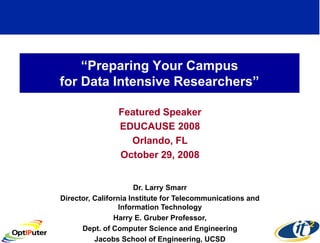 “Preparing Your Campus
for Data Intensive Researchers”

                Featured Speaker
                EDUCAUSE 2008
                  Orlando, FL
                October 29, 2008


                       Dr. Larry Smarr
Director, California Institute for Telecommunications and
                  Information Technology
                Harry E. Gruber Professor,
      Dept. of Computer Science and Engineering
          Jacobs School of Engineering, UCSD
 