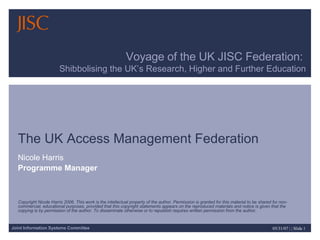 Voyage of the UK JISC Federation:  Shibbolising the UK’s Research, Higher and Further Education The UK Access Management Federation  Nicole Harris Programme Manager Copyright Nicole Harris 2006. This work is the intellectual property of the author. Permission is granted for this material to be shared for non-commercial, educational purposes, provided that this copyright statements appears on the reproduced materials and notice is given that the copying is by permission of the author. To disseminate otherwise or to republish requires written permission from the author. 