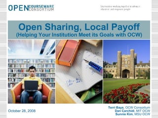 Terri Bays , OCW Consortium Dan Carchidi , MIT OCW Sunnie Kim , MSU OCW October 28, 2008 Open Sharing, Local Payoff (Helping Your Institution Meet its Goals with OCW) 