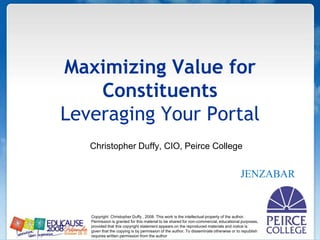 Maximizing Value for ConstituentsLeveraging Your Portal                  Christopher Duffy, CIO, Peirce College JENZABAR Copyright  Christopher Duffy , 2008. This work is the intellectual property of the author. Permission is granted for this material to be shared for non-commercial, educational purposes, provided that this copyright statement appears on the reproduced materials and notice is given that the copying is by permission of the author. To disseminate otherwise or to republish requires written permission from the author 