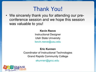 Thank You! We sincerely thank you for attending our pre-conference session and we hope this session was valuable to you! Kevin Reeve Instructional Designer Utah State University [email_address] Eric Kunnen Coordinator of Instructional Technologies Grand Rapids Community College [email_address]   