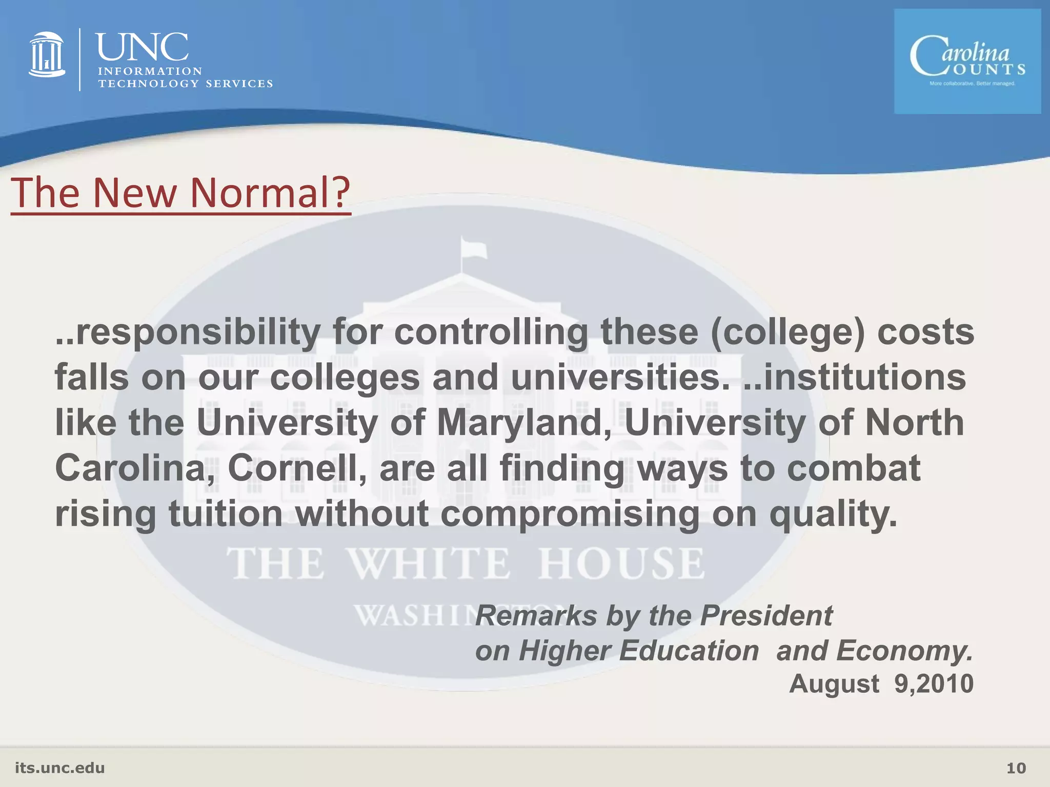 its.unc.edu 10
Remarks by the President
on Higher Education and Economy.
August 9,2010
..responsibility for controlling these (college) costs
falls on our colleges and universities. ..institutions
like the University of Maryland, University of North
Carolina, Cornell, are all finding ways to combat
rising tuition without compromising on quality.
The New Normal?
 