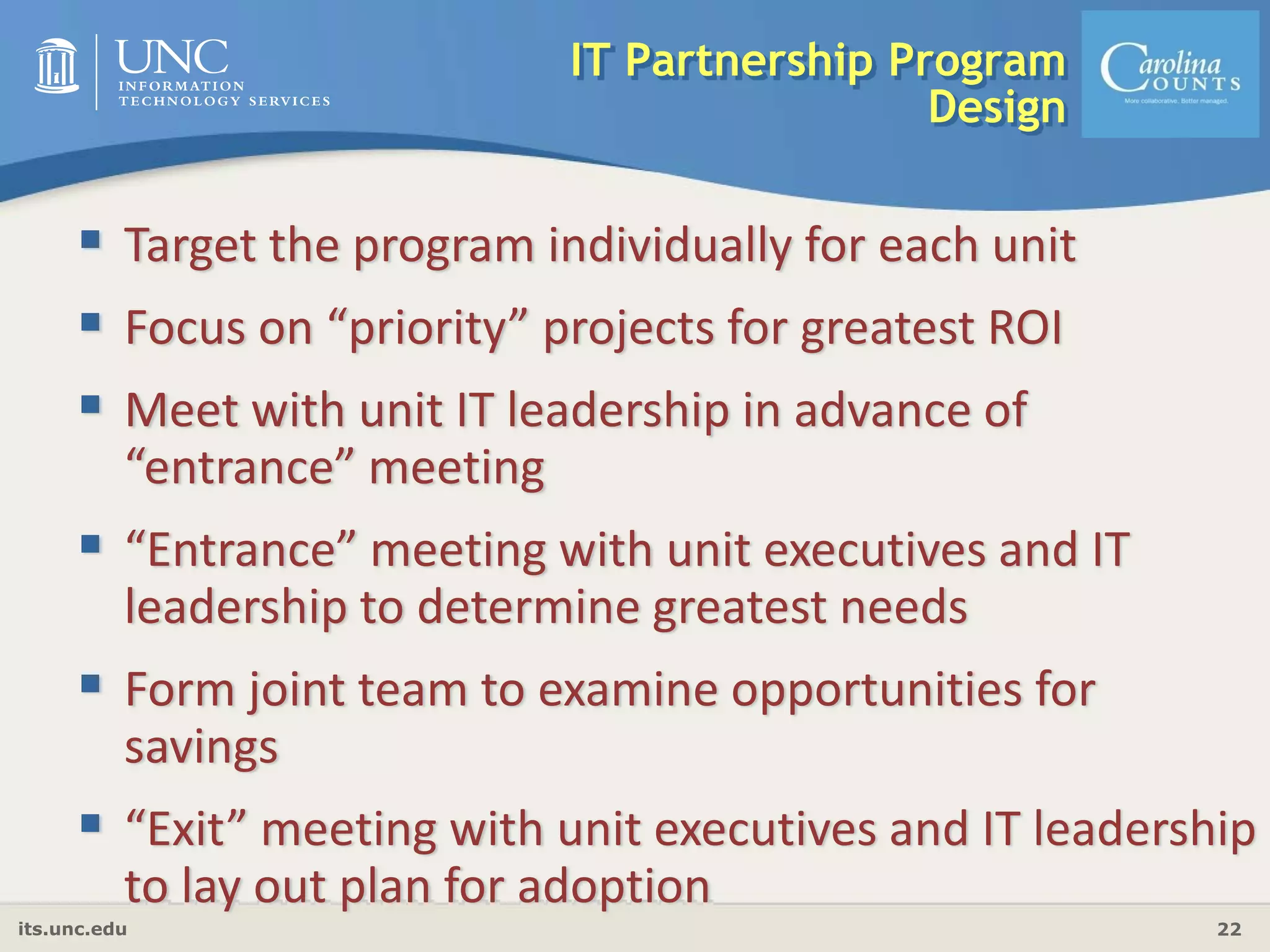 its.unc.edu 22
IT Partnership Program
Design
Target the program individually for each unit
Focus on “priority” projects for greatest ROI
Meet with unit IT leadership in advance of 
“entrance” meeting
“Entrance” meeting with unit executives and IT 
leadership to determine greatest needs
Form joint team to examine opportunities for 
savings
“Exit” meeting with unit executives and IT leadership 
to lay out plan for adoption
 