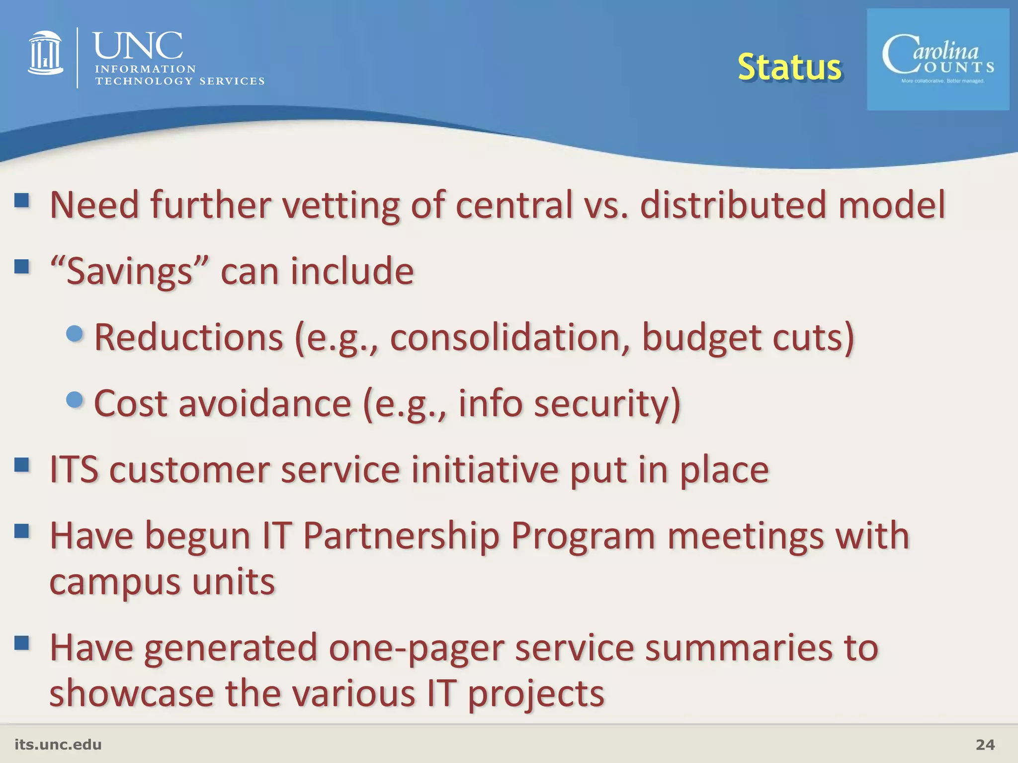 its.unc.edu 24
Status
Need further vetting of central vs. distributed model
“Savings” can include
•Reductions (e.g., consolidation, budget cuts) 
•Cost avoidance (e.g., info security)
ITS customer service initiative put in place
Have begun IT Partnership Program meetings with 
campus units
Have generated one‐pager service summaries to 
showcase the various IT projects
 
