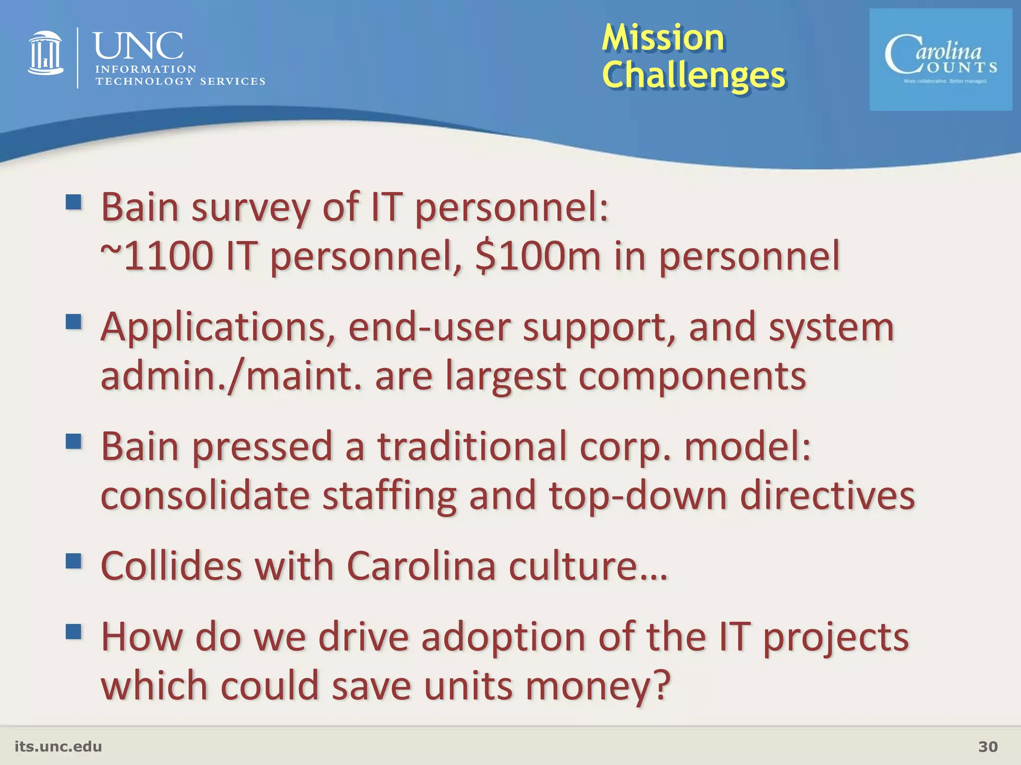 its.unc.edu 30
Mission
Challenges
Bain survey of IT personnel: 
~1100 IT personnel, $100m in personnel
Applications, end‐user support, and system 
admin./maint. are largest components
Bain pressed a traditional corp. model:
consolidate staffing and top‐down directives
Collides with Carolina culture…
How do we drive adoption of the IT projects 
which could save units money?
 