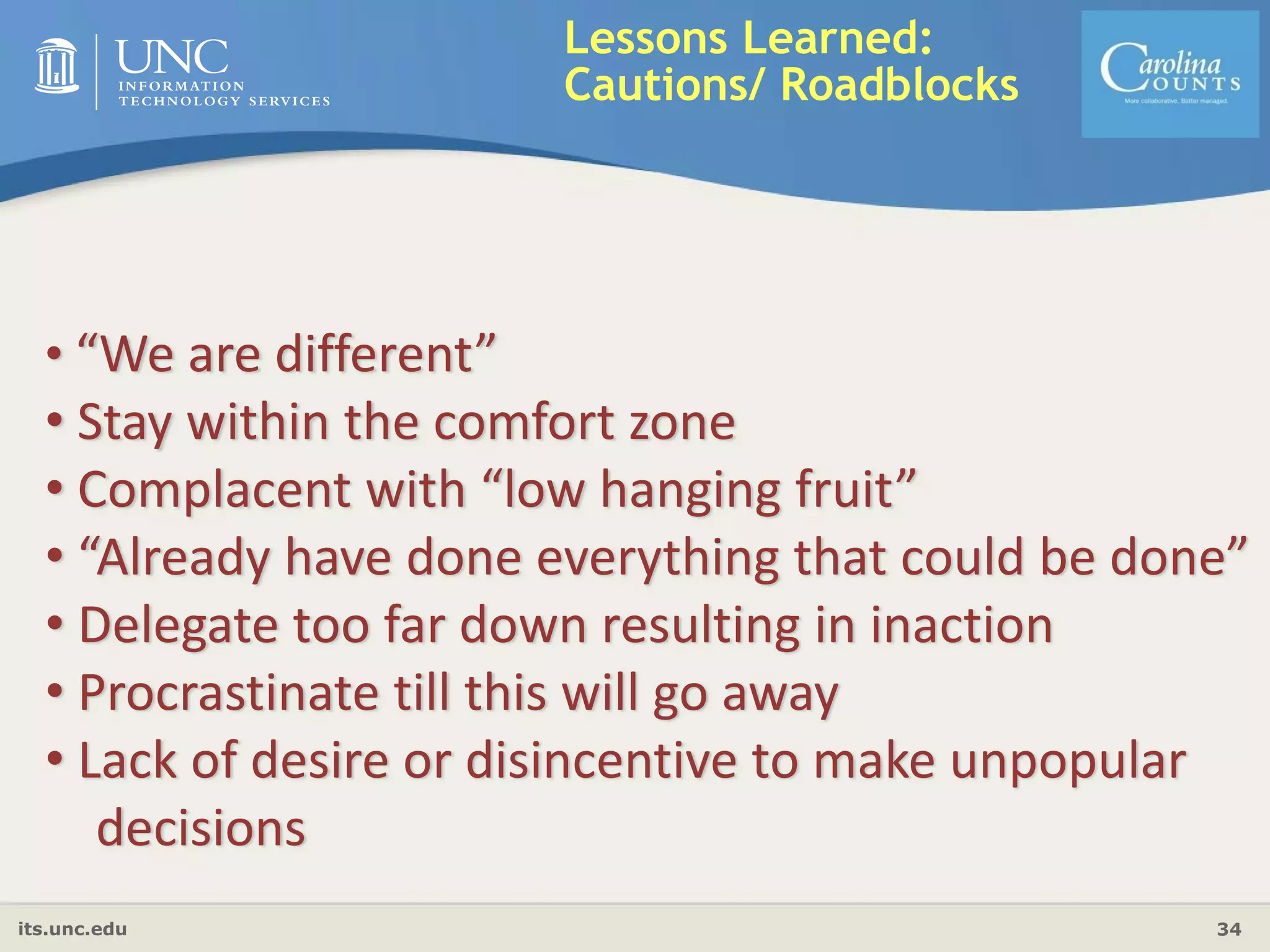 its.unc.edu 34
Lessons Learned:
Cautions/ Roadblocks
• “We are different”
• Stay within the comfort zone
• Complacent with “low hanging fruit”
• “Already have done everything that could be done”
• Delegate too far down resulting in inaction
• Procrastinate till this will go away
• Lack of desire or disincentive to make unpopular 
decisions
 