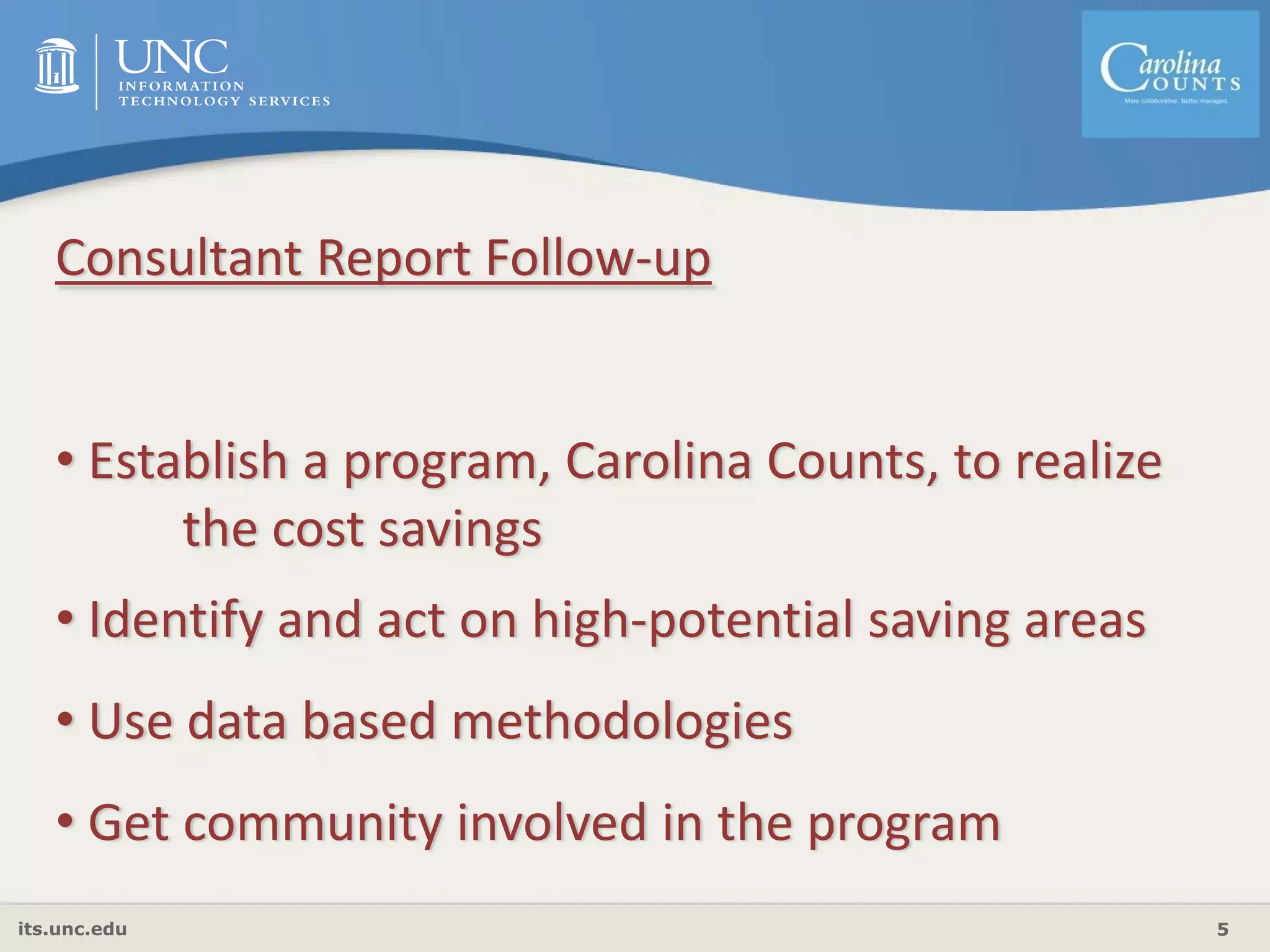 its.unc.edu 5
Consultant Report Follow‐up
• Establish a program, Carolina Counts, to realize 
the cost savings
• Identify and act on high‐potential saving areas
• Use data based methodologies
• Get community involved in the program
 