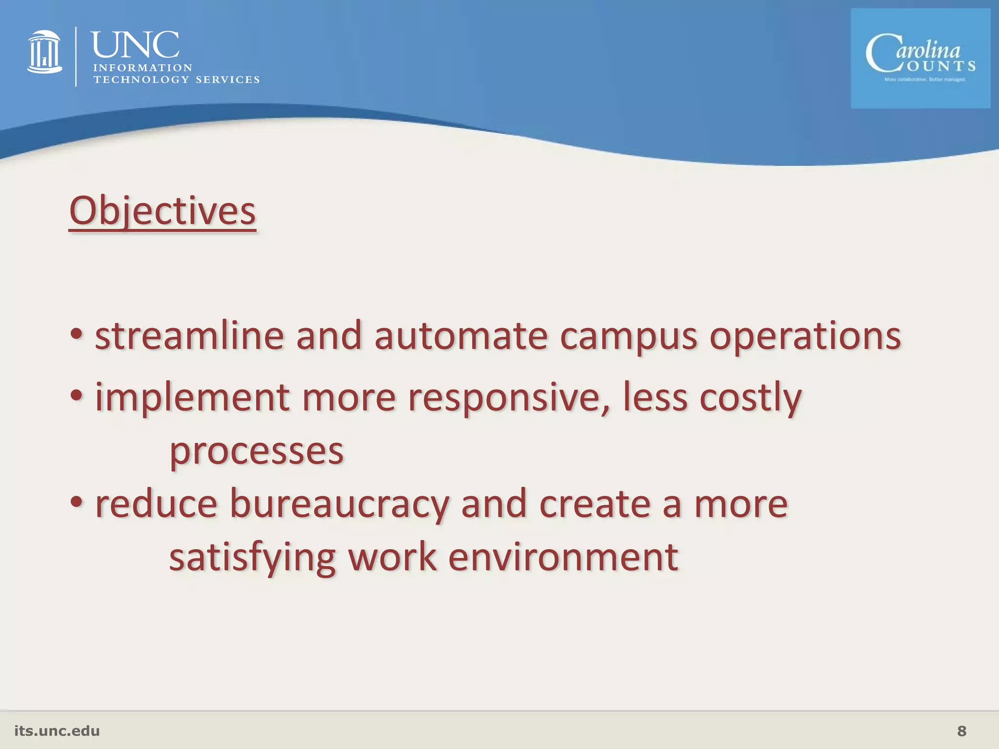its.unc.edu 8
Objectives
• streamline and automate campus operations
• implement more responsive, less costly 
processes
• reduce bureaucracy and create a more 
satisfying work environment
 