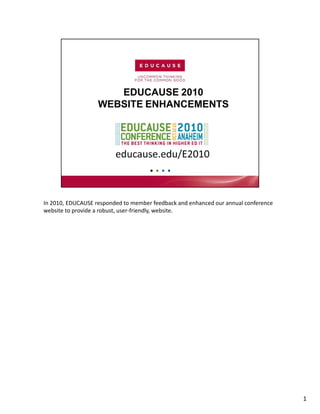 In 2010, EDUCAUSE responded to member feedback and enhanced our annual conference 
website to provide a robust, user‐friendly, website.




                                                                                     1
 