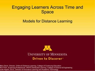 Engaging Learners Across Time and Space Models for Distance Learning Mary Davis, Director, Online & Distance Learning, College of Continuing Education Ron Fitch, eLearning Professional, UNITE Distributed Learning, College of Science & Engineering Jude Higdon, Ed.D., Director of Innovative Learning and Academic Technology 
