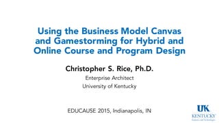Using the Business Model Canvas
and Gamestorming for Hybrid and
Online Course and Program Design
Christopher S. Rice, Ph.D.
Enterprise Architect
University of Kentucky
EDUCAUSE 2015, Indianapolis, IN
 