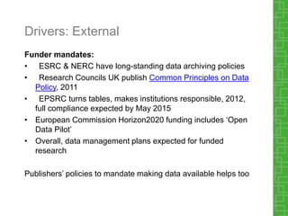 Drivers: External
Funder mandates:
• ESRC & NERC have long-standing data archiving policies
• Research Councils UK publish Common Principles on Data
Policy, 2011
• EPSRC turns tables, makes institutions responsible, 2012,
full compliance expected by May 2015
• European Commission Horizon2020 funding includes ‘Open
Data Pilot’
• Overall, data management plans expected for funded
research
Publishers’ policies to mandate making data available helps too
 