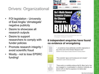 Drivers: Organizational
• FOI legislation - University
of East Anglia ‘climategate’
negative publicity
• Desire to showcase all
research outputs
• Desire to support
researchers to comply with
funder policies
• Promote research integrity /
avoid scientific fraud
• Mostly - not to lose EPSRC
funding!
http://www.news24.com/SciTech/News/UK-cops-close-
Climategate-investigation-20120718
 