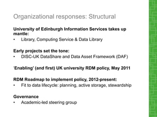 Organizational responses: Structural
University of Edinburgh Information Services takes up
mantle:
• Library, Computing Service & Data Library
Early projects set the tone:
• DISC-UK DataShare and Data Asset Framework (DAF)
‘Enabling’ (and first) UK university RDM policy, May 2011
RDM Roadmap to implement policy, 2012-present:
• Fit to data lifecycle: planning, active storage, stewardship
Governance
• Academic-led steering group
 