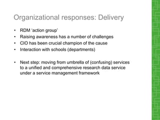 Organizational responses: Delivery
• RDM ‘action group’
• Raising awareness has a number of challenges
• CIO has been crucial champion of the cause
• Interaction with schools (departments)
• Next step: moving from umbrella of (confusing) services
to a unified and comprehensive research data service
under a service management framework
 