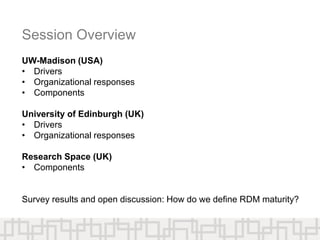 Session Overview
UW-Madison (USA)
• Drivers
• Organizational responses
• Components
University of Edinburgh (UK)
• Drivers
• Organizational responses
Research Space (UK)
• Components
Survey results and open discussion: How do we define RDM maturity?
 