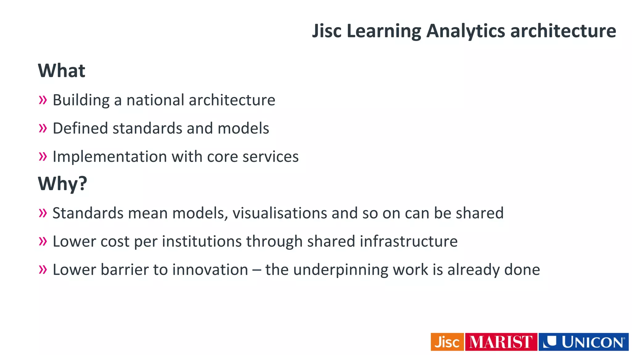 Jisc Learning Analytics architecture
What
» Building a national architecture
» Defined standards and models
» Implementation with core services
Why?
» Standards mean models, visualisations and so on can be shared
» Lower cost per institutions through shared infrastructure
» Lower barrier to innovation – the underpinning work is already done
 