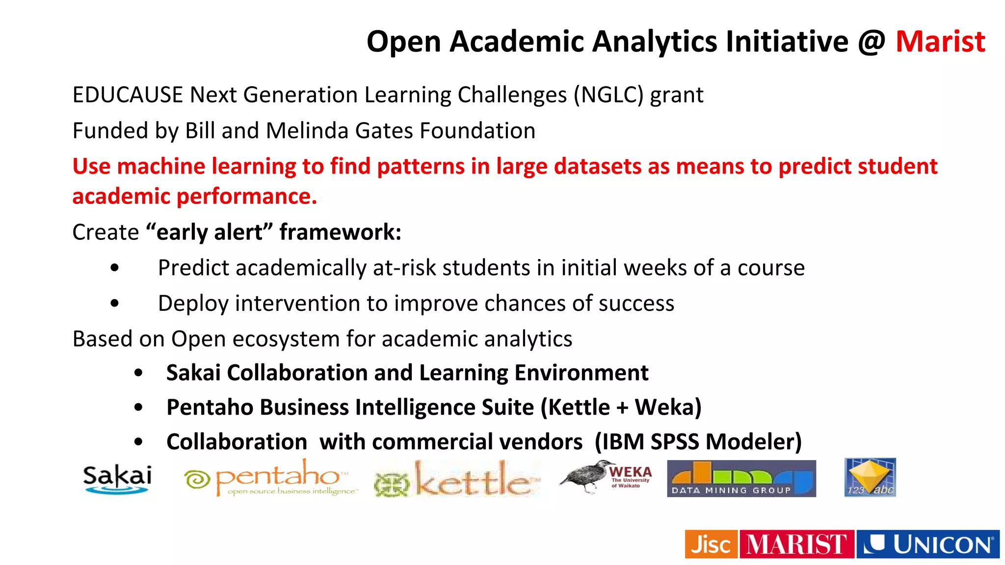Open Academic Analytics Initiative @ Marist
EDUCAUSE Next Generation Learning Challenges (NGLC) grant
Funded by Bill and Melinda Gates Foundation
Use machine learning to find patterns in large datasets as means to predict student
academic performance.
Create “early alert” framework:
• Predict academically at-risk students in initial weeks of a course
• Deploy intervention to improve chances of success
Based on Open ecosystem for academic analytics
• Sakai Collaboration and Learning Environment
• Pentaho Business Intelligence Suite (Kettle + Weka)
• Collaboration with commercial vendors (IBM SPSS Modeler)
 