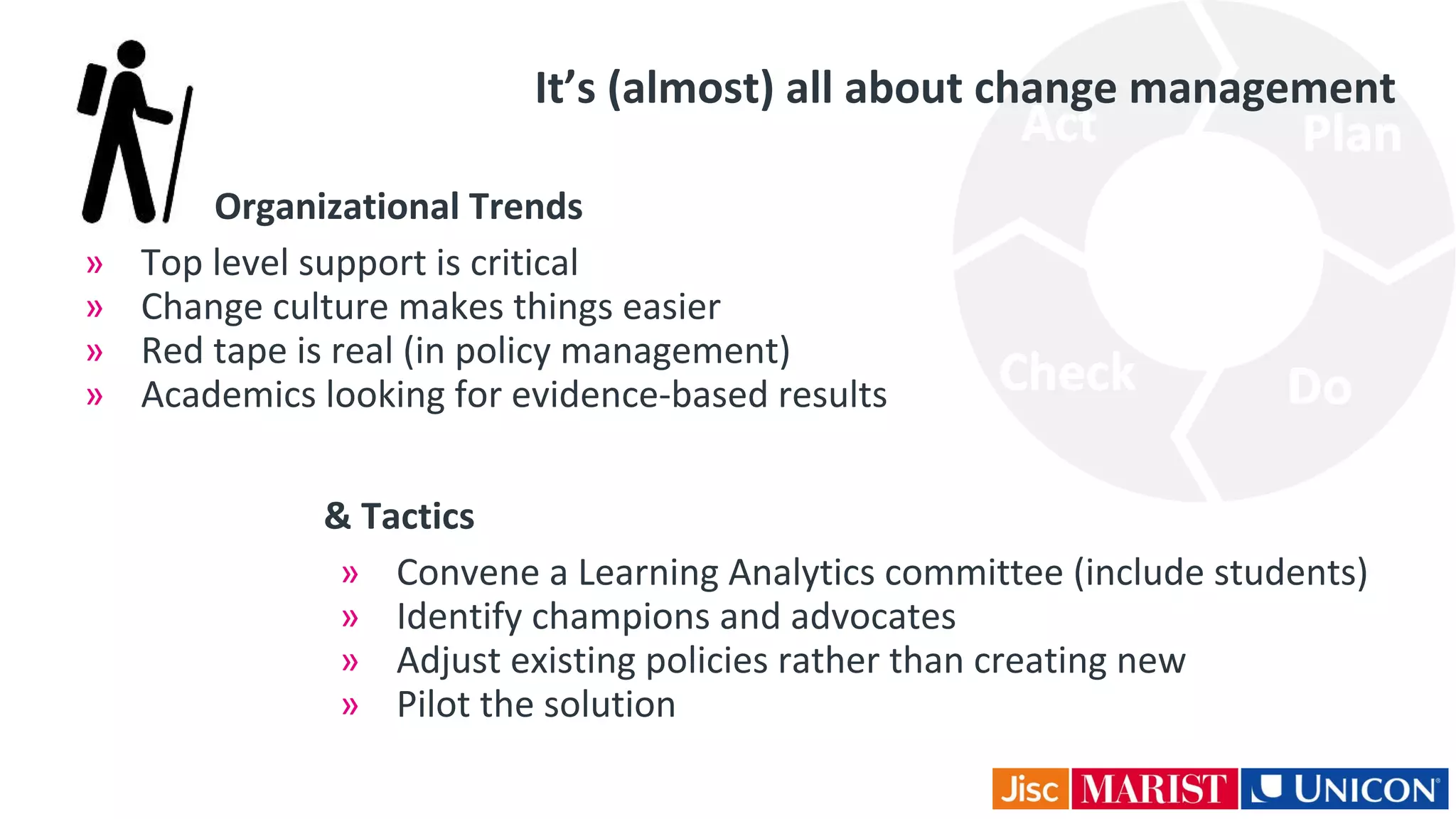 Organizational Trends
» Top level support is critical
» Change culture makes things easier
» Red tape is real (in policy management)
» Academics looking for evidence-based results
It’s (almost) all about change management
& Tactics
» Convene a Learning Analytics committee (include students)
» Identify champions and advocates
» Adjust existing policies rather than creating new
» Pilot the solution
 