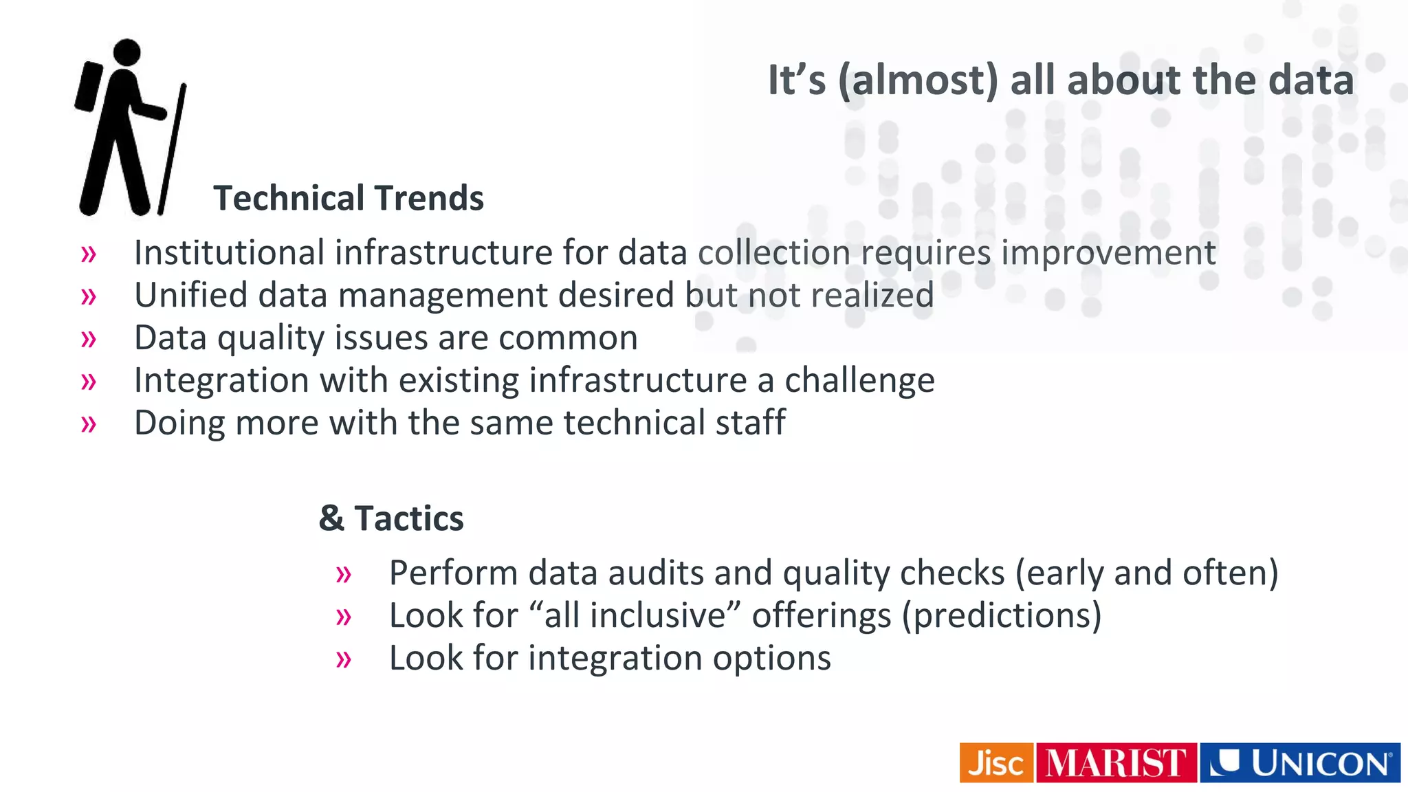 It’s (almost) all about the data
& Tactics
» Perform data audits and quality checks (early and often)
» Look for “all inclusive” offerings (predictions)
» Look for integration options
Technical Trends
» Institutional infrastructure for data collection requires improvement
» Unified data management desired but not realized
» Data quality issues are common
» Integration with existing infrastructure a challenge
» Doing more with the same technical staff
 