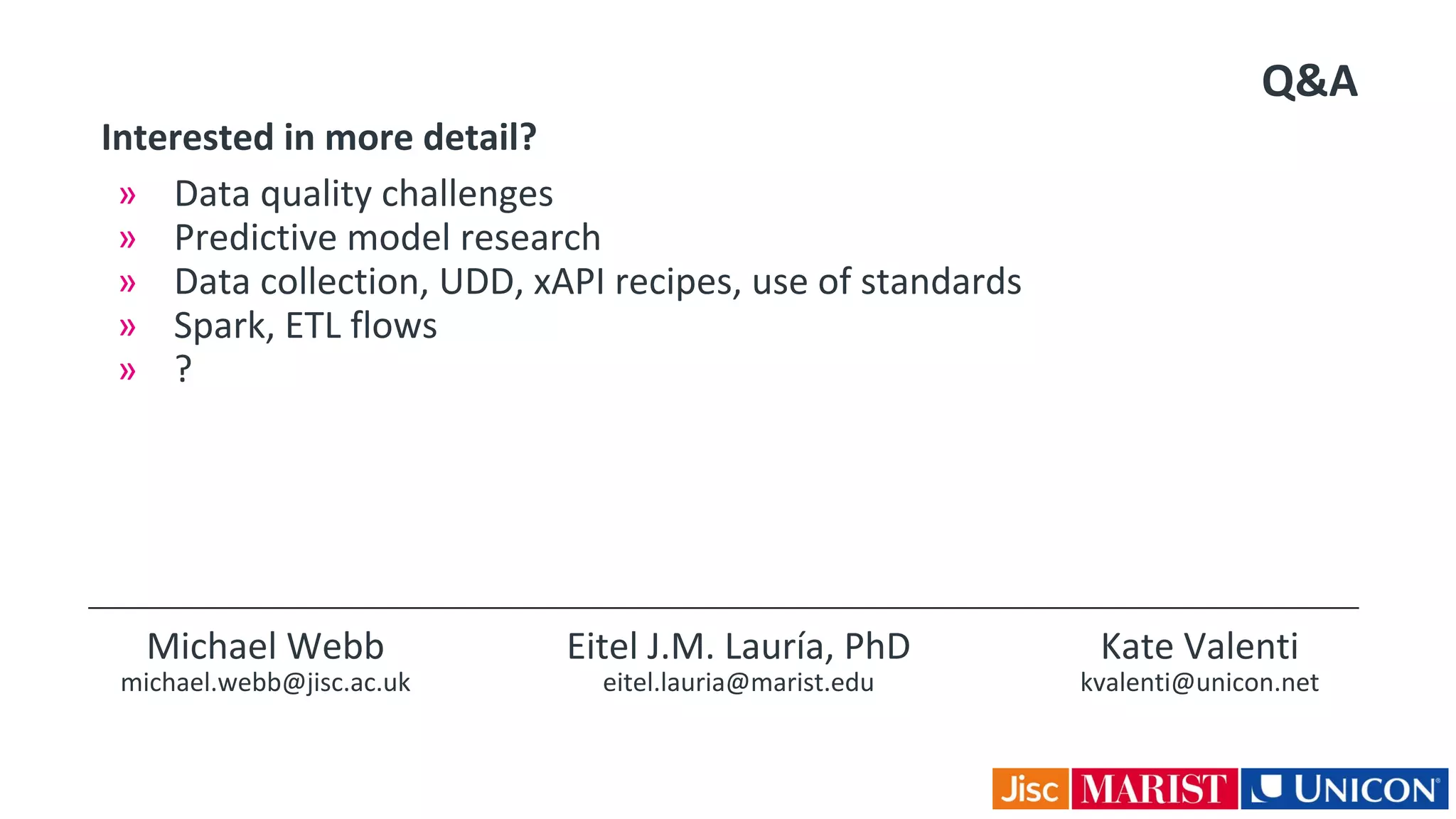 Q&A
2/03/2016 The case for Learning Analytics
Interested in more detail?
» Data quality challenges
» Predictive model research
» Data collection, UDD, xAPI recipes, use of standards
» Spark, ETL flows
» ?
Michael Webb
michael.webb@jisc.ac.uk
Eitel J.M. Lauría, PhD
eitel.lauria@marist.edu
Kate Valenti
kvalenti@unicon.net
 