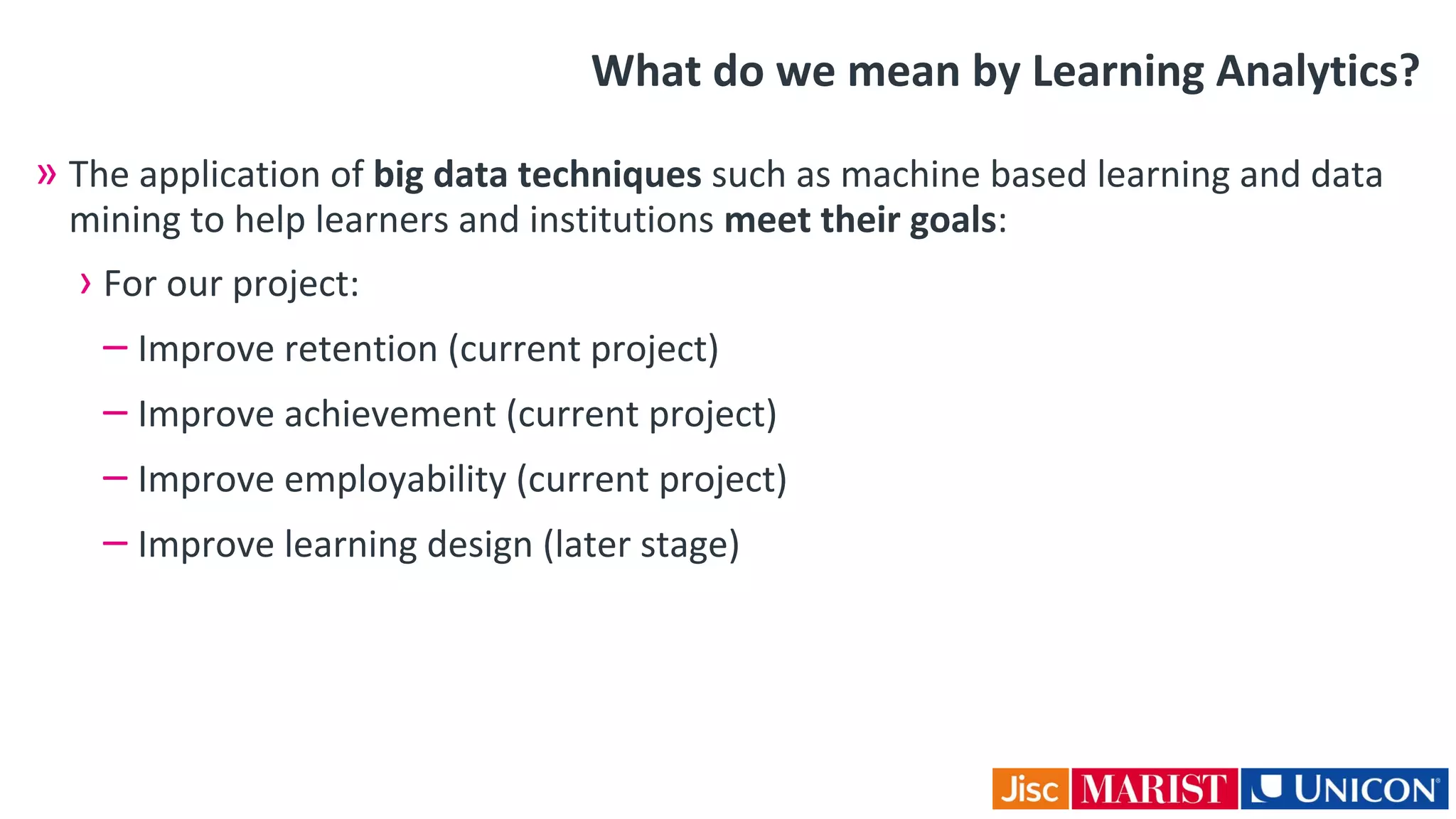 What do we mean by Learning Analytics?
» The application of big data techniques such as machine based learning and data
mining to help learners and institutions meet their goals:
› For our project:
– Improve retention (current project)
– Improve achievement (current project)
– Improve employability (current project)
– Improve learning design (later stage)
 