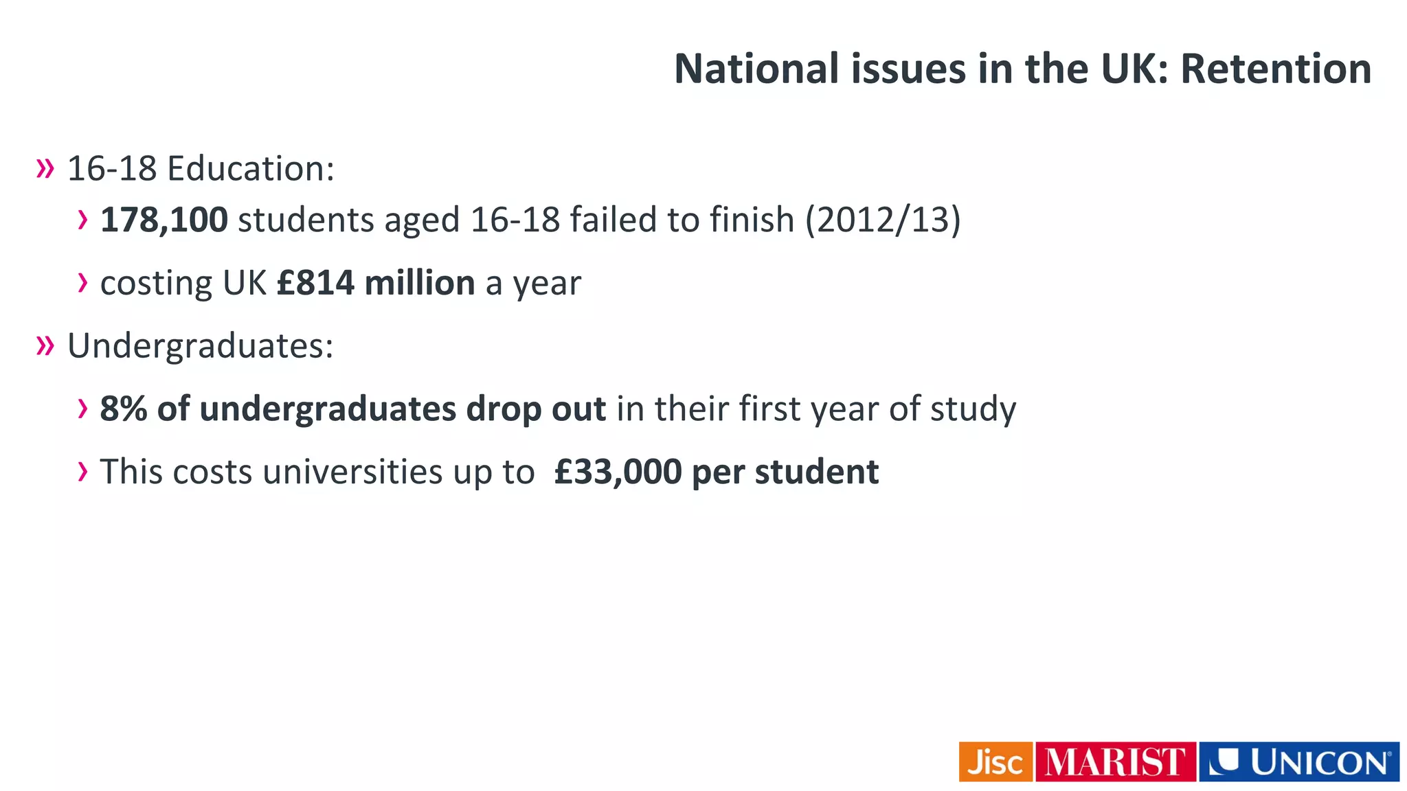 National issues in the UK: Retention
» 16-18 Education:
› 178,100 students aged 16-18 failed to finish (2012/13)
› costing UK £814 million a year
» Undergraduates:
› 8% of undergraduates drop out in their first year of study
› This costs universities up to £33,000 per student
 