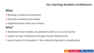 Jisc Learning Analytics architecture
What
» Building a national architecture
» Defined standards and models
» Implementation with core services
Why?
» Standards mean models, visualisations and so on can be shared
» Lower cost per institutions through shared infrastructure
» Lower barrier to innovation – the underpinning work is already done
 