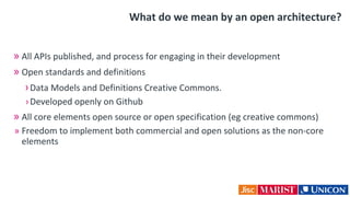 What do we mean by an open architecture?
» All APIs published, and process for engaging in their development
» Open standards and definitions
›Data Models and Definitions Creative Commons.
›Developed openly on Github
» All core elements open source or open specification (eg creative commons)
» Freedom to implement both commercial and open solutions as the non-core
elements
 