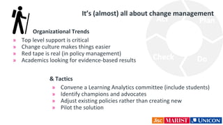Organizational Trends
» Top level support is critical
» Change culture makes things easier
» Red tape is real (in policy management)
» Academics looking for evidence-based results
It’s (almost) all about change management
& Tactics
» Convene a Learning Analytics committee (include students)
» Identify champions and advocates
» Adjust existing policies rather than creating new
» Pilot the solution
 