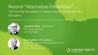 © 2017 Learning Objects.
Beyond “Alternative Credentials”
The Coming Disruption in Career-Aligned, Postsecondary
Education
Jonathan Mott @jonmott
Chief Learning Officer
Learning Objects
Lou Pugliese @lcpugliese
Senior Innovation Fellow & Managing Director
Action Lab at EdPlus
Arizona State University
 