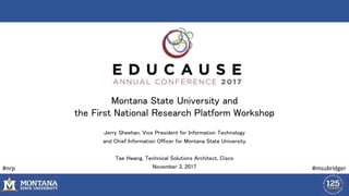 Montana State University and
the First National Research Platform Workshop
Jerry Sheehan, Vice President for Information Technology
and Chief Information Officer for Montana State University
Tae Hwang, Technical Solutions Architect, Cisco
November 3, 2017 #msubridger#nrp
 