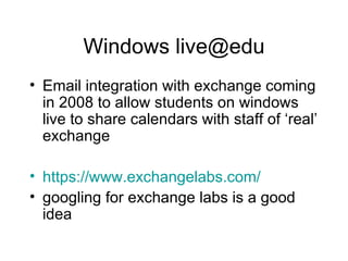 Windows live@edu Email integration with exchange coming in 2008 to allow students on windows live to share calendars with staff of ‘real’ exchange https://www.exchangelabs.com/ googling for exchange labs is a good idea 
