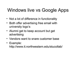 Windows live vs Google Apps Not a lot of difference in functionality Both offer advertising free email with university logo’s Alumni get to keep account but get advertising Vendors want to snare customer base Example: http://www.it.northwestern.edu/stucollab/ 