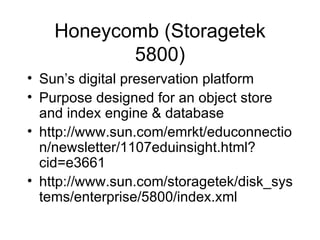 Honeycomb (Storagetek 5800) Sun’s digital preservation platform Purpose designed for an object store and index engine & database http://www.sun.com/emrkt/educonnection/newsletter/1107eduinsight.html?cid=e3661 http://www.sun.com/storagetek/disk_systems/enterprise/5800/index.xml 