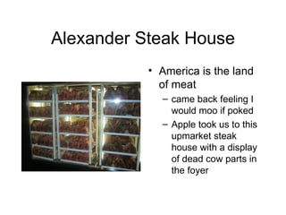 Alexander Steak House America is the land of meat came back feeling I would moo if poked Apple took us to this upmarket steak house with a display of dead cow parts in the foyer 