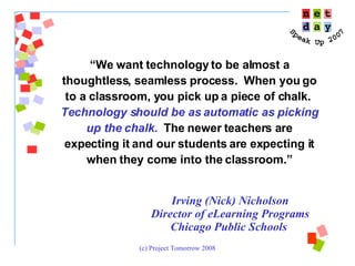 “ We want technology to be almost a thoughtless, seamless process.  When you go to a classroom, you pick up a piece of chalk.  Technology should be as automatic as picking up the chalk.   The newer teachers are expecting it and our students are expecting it when they come into the classroom.” Irving (Nick) Nicholson Director of eLearning Programs Chicago Public Schools  