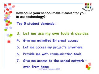 Top 5 student demands:  Let me use my own tools & devices Give me unlimited Internet access Let me access my projects anywhere Provide me with communication tools Give me access to the school network – even from home  How could your school make it easier for you to use technology? 