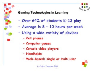 Over 64% of students K-12 play Average is 8 – 10 hours per week Using a wide variety of devices Cell phones Computer games Console video players Handhelds Web-based: single or multi user Gaming Technologies in Learning 