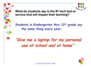 Students in Kindergarten thru 12 th  grade say the same thing every year:  “ Give me a laptop for my personal use at school and at home” What do students say is the #1 tech tool or service that will impact their learning?  